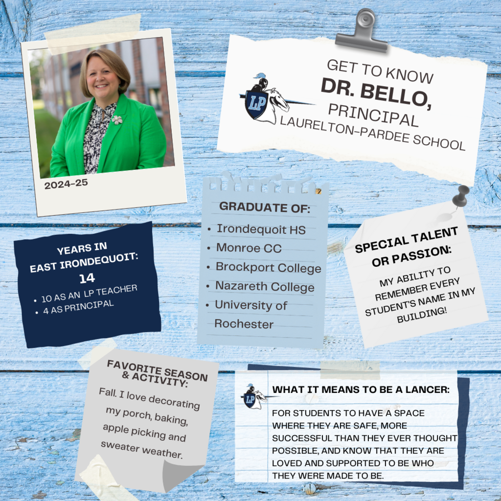 Years working in EI? I was a teacher for 10 years at Laurelton-Pardee, left for a bit to be an assistant principal in Gates Chili, and then came back to the district just over 4 years ago now to be principal of LP! Graduate of? (HS & College) I graduated from Irondequoit High School in 1998. I then attended Monroe Community College, Brockport College, Nazareth College, and University of Rochester. It's been a grand tour of the Rochester colleges! Any special talents or passions? I'd like to think my ability to remember every student's name in my building is a special talent! The funny thing about that is it takes me forever to learn adult names; so odd! Favorite season & activity you like to do in that season? I think I love Fall the most; I love decorating my porch with fall colors and pumpkins, baking, apple picking, and definitely the cooler sweater weather. In your own words, what does it mean to be a Lancer? To me, being a part of this district is no different than being a parent to my two kids at home- I want more for our students than I do for myself, I want them to be more successful than they ever thought possible, I want them to struggle less, be safer than I ever was, and know that above all else they are loved and supported to be who they were made to be.