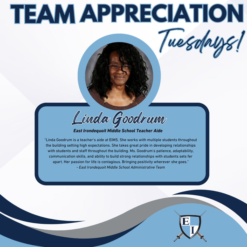 Team Appreciation Tuesdays! Linda Goodrum East Irondequoit Middle School Teacher Aide Linda Goodrum is a teacher's aide at EIMS. She works with multiple students throughout the building setting high expectations. She takes great pride in developing relationships with students and staff throughout the building. Ms. Goodrum's patience, adaptability, communication skills, and ability to build strong relationships with students sets fer apart. Her passion for life is contagious. Bringing positivity wherever she goes. East Irondequoit Middle School Administrative Team