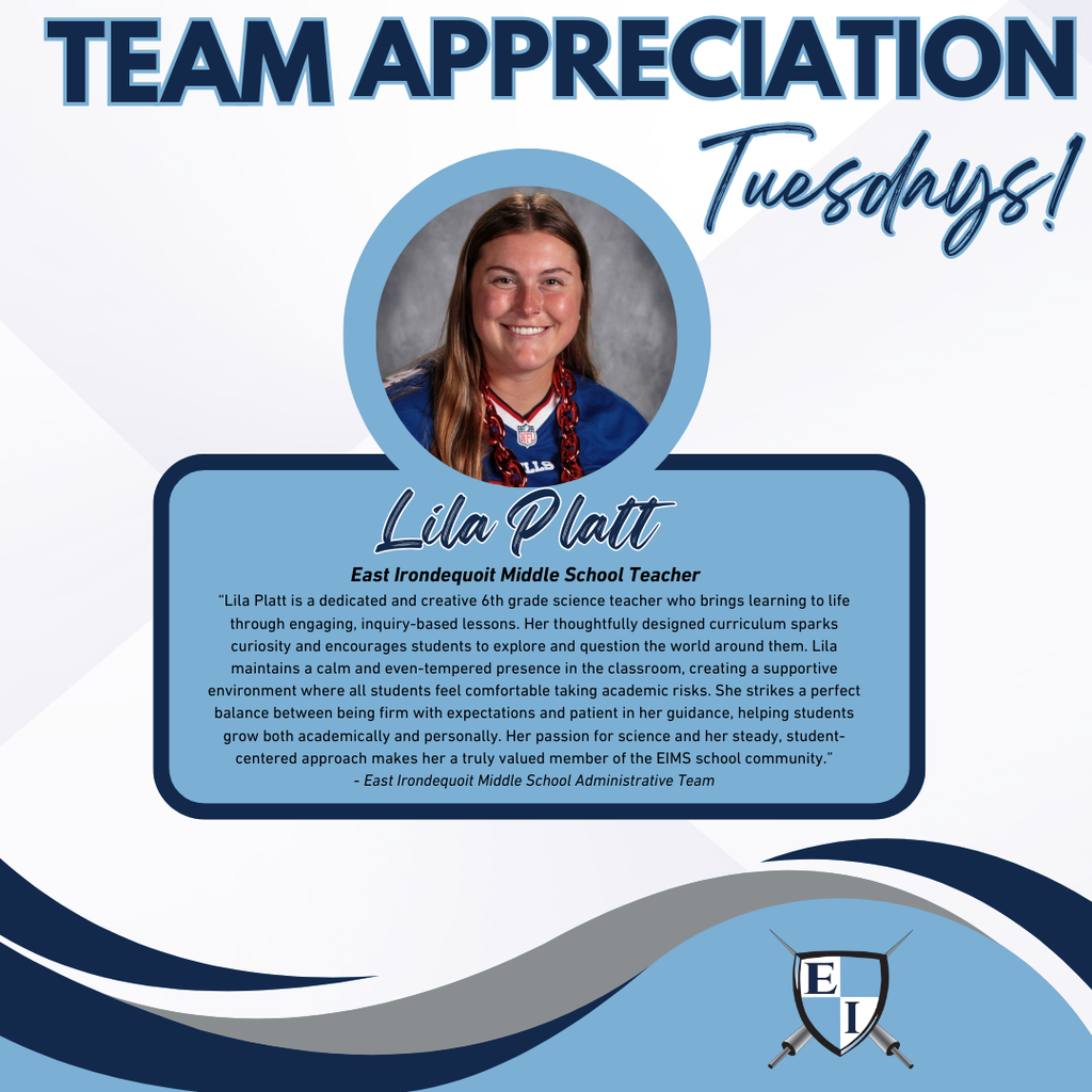 Team Appreciation Tuesdays! Lila Platt East Irondequoit Middle School Teacher Lila Platt is a dedicated and creative 6th grade science teacher who brings learning to life through engaging, inquiry-based lessons. Her thoughtfully designed curriculum sparks curiosity and encourages students to explore and question the world around them. Lila maintains a calm and even-tempered presence in the classroom, creating a supportive environment where all students feel comfortable taking academic risks. She strikes a perfect balance between being firm with expectations and patient in her guidance, helping students grow both academically and personally. Her passion for science and her steady, student-centered approach makes her a truly valued member of the EIMS school community. - East Irondequoit Middle School Adminstrative Team,