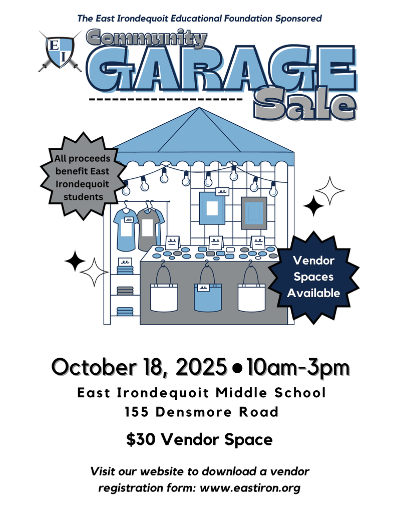 The East Irondequoit Educational Foundation Sponsored Community Garage Sale All proceeds benefit East Irondequoit students Vendor spaces available October 18, 2025 10 am - 3p m East Irondequoit Middle School 155 Densmore Road $30 Vendor Space Visit our website to download a vendor registration form: www.eastiron.org