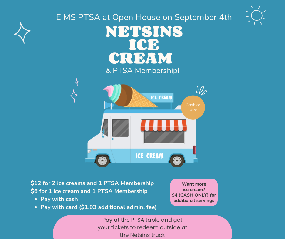 EIMS PTSA at Open House on September 4th Netsins Ice Cream & PTSA Membership! Cash or Card want more ice cream $4 cash only for additional savings. $12 for 2 ice cream adn 1 PTSA membership $6 for 1 ice cream and 1 PTSA Membership pay with cash pay with card (1.03 additional admin fee) Pay at the PTSA table and get your tickets to redeem outside at Netsins truck