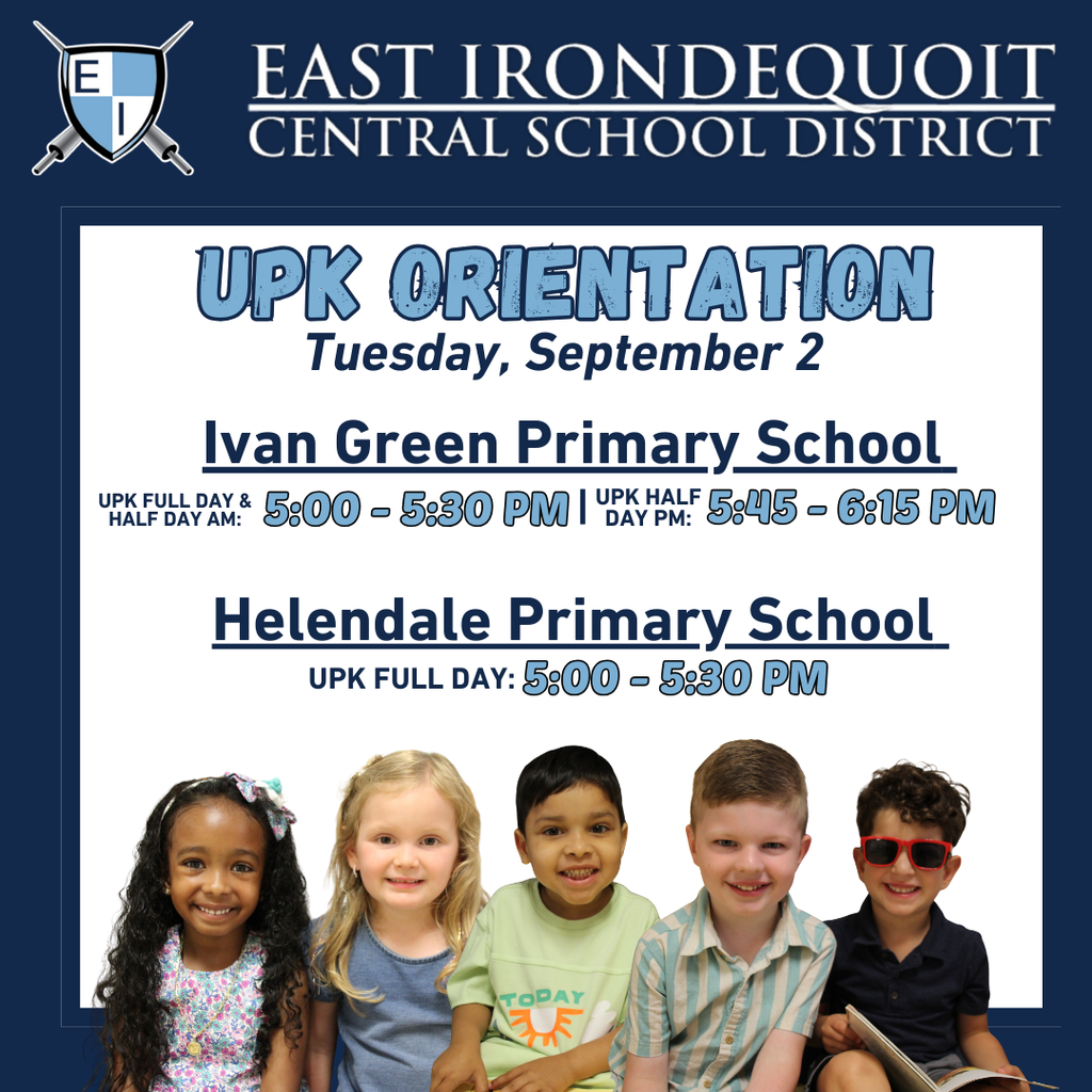 East Irondequoit Central School District, Tuesday, September 2 Ivan Green Primary School UPK Full day and Half day am: 5:00 - 5:30 pm, UPK Half Day pm: 5:45 - 6:15 pm, Helendale Primary School UPK Full Day: 5:00 - 5:30 pm
