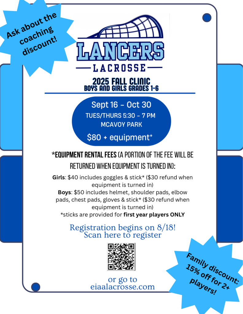 Lancer Lacrosse, 2025 Fall Clinic, Boys and Girls Grades 1-6. September 16-October 30, tuesday/thursday 5:30-7pm, $80 Equipment. Equipement rental feees ( a portion of the fee will be returned when eqipment is returned. Girls: $40 includes goggles & Stick ($30 refun when equipment is returned) Boys $50 includes helmet, soulder pads, elbow pads, chest pad, gloves and stick ($30 refund when equipment is turned in) * sticks are provided for first year players only. Registration begins on 8/18 go to eiaalacrosse.com