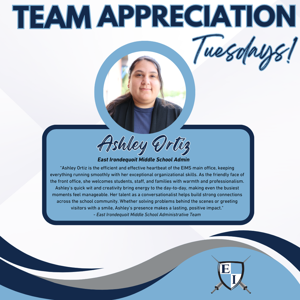 Team Appreciation Tuesdays! Ashley Ortiz East Irondequoit Middle School Admin Ashley Ortiz is the efficient and effective heartbeat of the EIMS main office, keeping everything running smoothly with her exceptional organizational skills. As the friendly face of the front office, she welcomes students, staff, and families with warmth and professionalism. Ashley’s quick wit and creativity bring energy to the day-to-day, making even the busiest moments feel manageable. Her talent as a conversationalist helps build strong connections across the school community. Whether solving problems behind the scenes or greeting visitors with a smile, Ashley’s presence makes a lasting, positive impact. - East Irondequoit Middle School Administrative Team