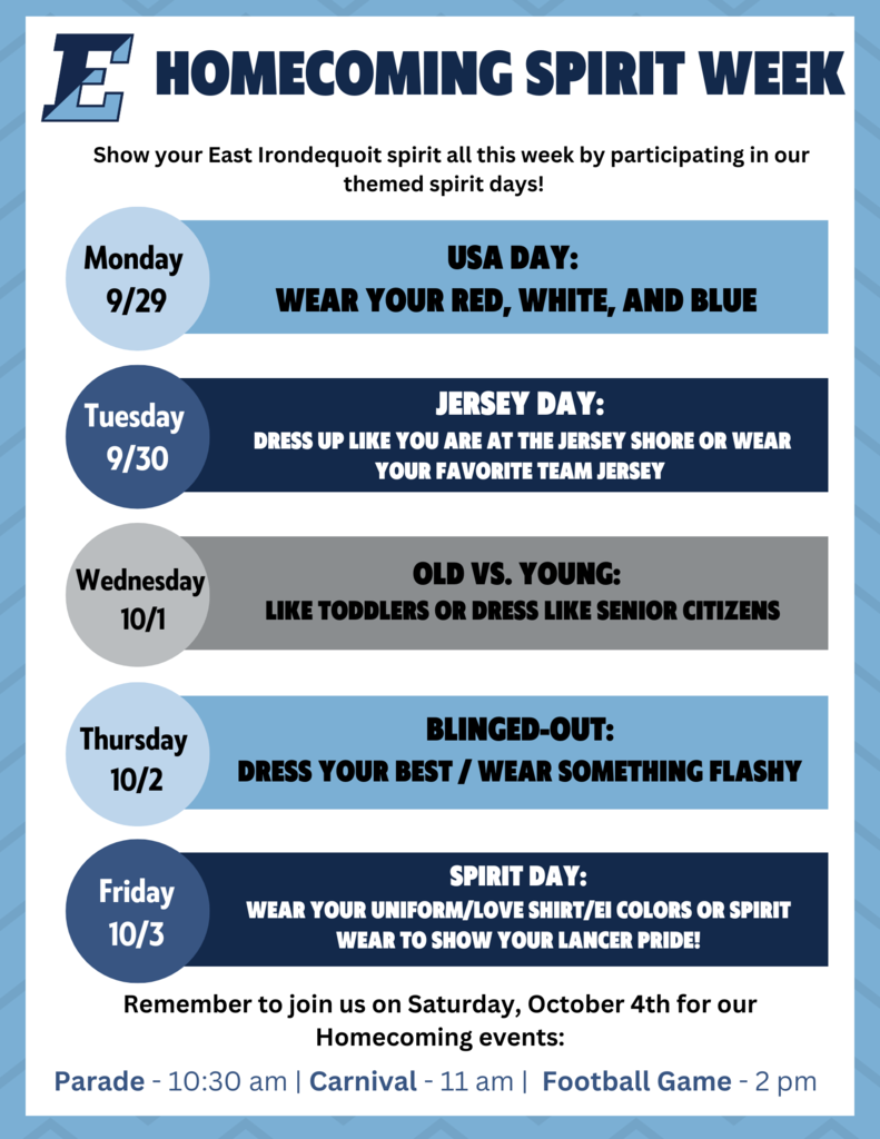 Homecoming Spirit Week, Show your East Irondequoit spirit all this week by participating in our themed spirit days. Monday 9/29 USA day: Wear your red, white and blue, Tuesday 9/30 Jersey Day Dress up like you are at the jersey shore or wear your favorite team jersey, Wednesday 10/1 Old vs. Young dress your best/wear something flashy, 10/3 spirit day: wear your uniform/love shirt/EI colors or spirit wear to show your lancer pride. Remember to join us on Saturday, October 4th for our Homecoming events: Parade: 10:30 am, Carnivall: 11 am, Football Game: 2 pm