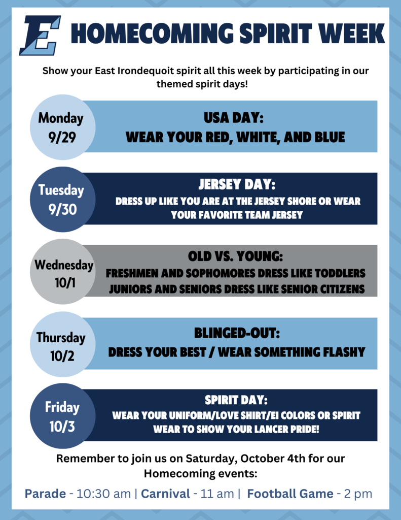Homecoming Spirit Week, Show your East Irondequoit spirit all this week by participating in our themed spirit days. Monday 9/29 USA day: Wear your red, white and blue, Tuesday 9/30 Jersey Day Dress up like you are at the jersey shore or wear your favorite team jersey, Wednesday 10/1 Old vs. Young freshman and sophormores dress like toddlers juniors and seniors dress like senior citizens, 10/3 spirit day: wear your uniform/love shirt/EI colors or spirit wear to show your lancer pride. Remember to join us on Saturday, October 4th for our Homecoming events: Parade: 10:30 am, Carnivall: 11 am, Football Game: 2 pm