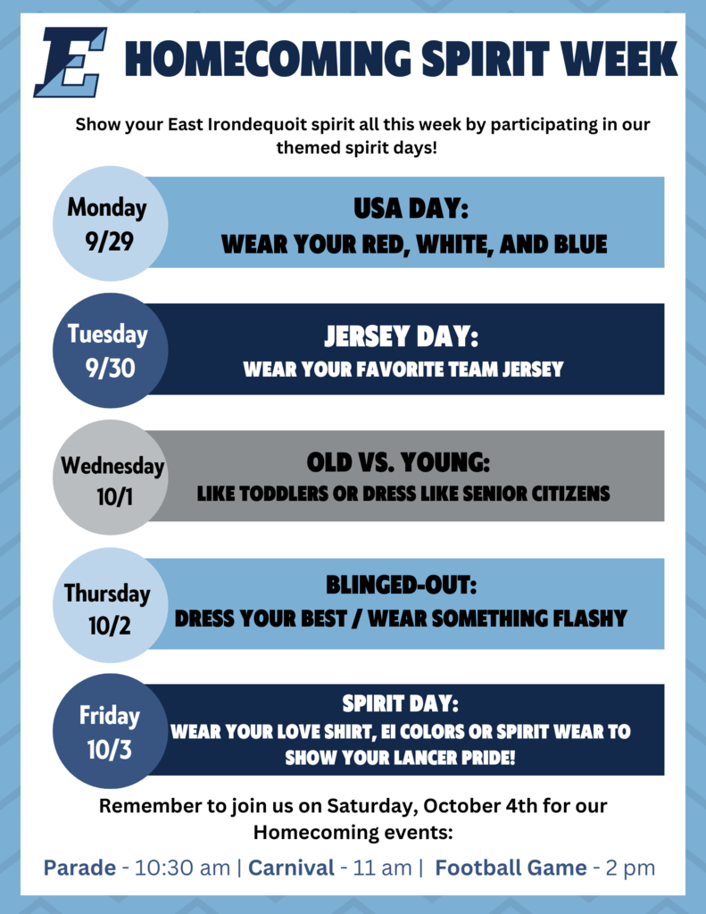 Homecoming Spirit Week, Show your East Irondequoit spirit all this week by participating in our themed spirit days. Monday 9/29 USA day: Wear your red, white and blue, Tuesday 9/30 Jersey Day wear your favorite team jersey, Wednesday 10/1 Old vs. like toddlers or dress like senior citizens, 10/3 spirit day: wear your uniform/love shirt/EI colors or spirit wear to show your lancer pride. Remember to join us on Saturday, October 4th for our Homecoming events: Parade: 10:30 am, Carnivall: 11 am, Football Game: 2 pm