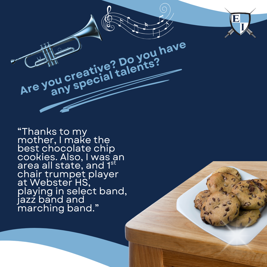 Are you creative? Do you have any special talents? "Thanks for my mother, I make the best chocolate chip cookies. Also, I was an area Allstate, and 1st chair trumpet player at Webster HS, playing in select band, jazz band and marching band."
