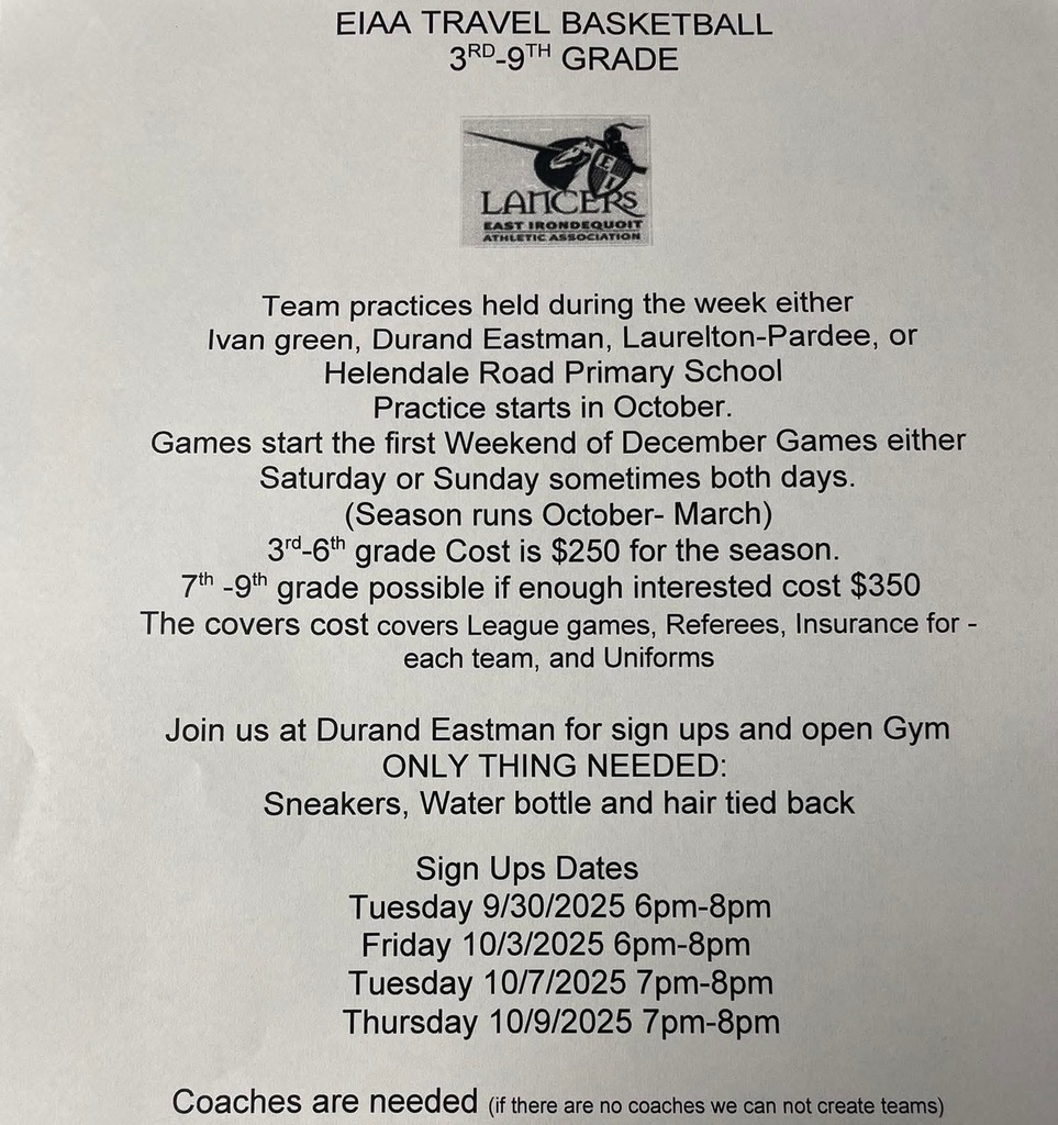 EIAA TRAVEL BASKETBALL 3RD-9TH GRADE. Team practices held during the week either Ivan green, Durand Eastman, Laurelton-Pardee, or Helendale Road Primary School Practice starts in October. Games start the first Weekend of December Games either Saturday or Sunday sometimes both days. (Season runs October- March) 3rd-6th grade Cost is $250 for the season. 7th -9th grade possible if enough interested cost $350 The covers cost covers League games, Referees, Insurance for - each team, and Uniforms  Join us at Durand Eastman for sign ups and open Gym ONLY THING NEEDED: Sneakers, Water bottle and hair tied back Sign Ups Dates Tuesday 9/30/2025 6pm-8pm Friday 10/3/2025 6pm-8pm Tuesday 10/7/2025 7pm-8pm Thursday 10/9/2025 7pm-8pm  Coaches are needed (if there are no coaches we can not create teams) 