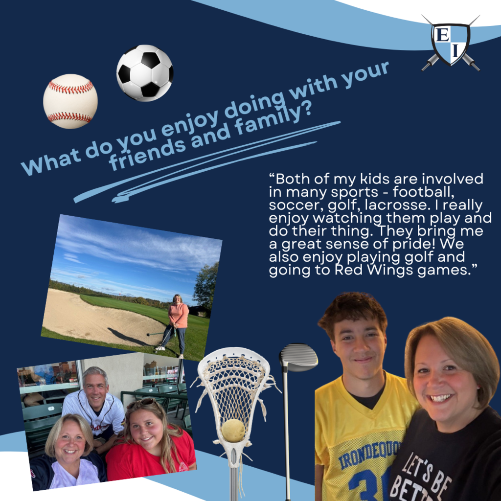 What do you enjoy doing with your friends and family? "Both of my kids are involved in many sports- football, soccer, golf, lacrosse. I really enjoy watching them play and do their thing. They bring me a great sense of pride! We also enjoy playing golf and going to Red Wings games."
