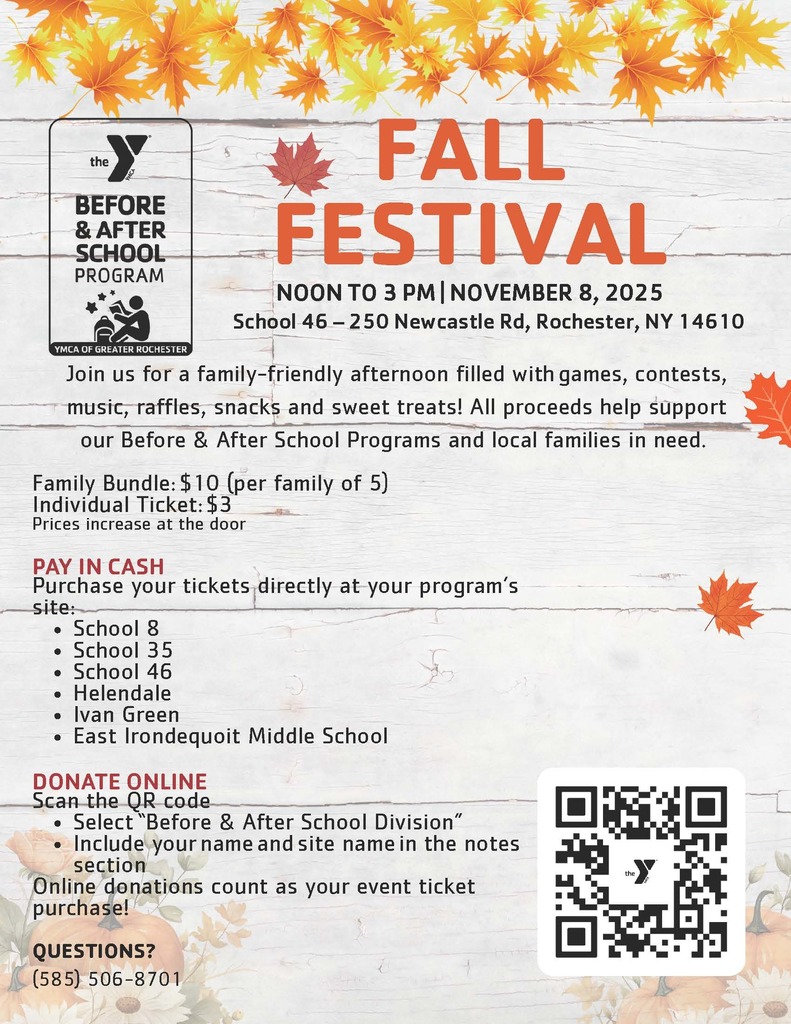 The Y Before and After School Program Fall Festival Noon to 3 pm november 8,2025 school 46 - 250 newcasetle rd rochester ny 14610 Join us for a family friendly afternoon filled with games, contests, music, raffles, snacks and sweet treats! All proceeds help support our Before and after school programs and local families in need. Family bundle $10 per family of 5, individual ticket $3 prices increase at the door pay in case purchase your tickets directly at your program's site: School 8, School 35, School 46, Helendale, Ivan Green,  East Irondequoit Middle School Donate online scan the QR code select before and after school division include your name and site name in the notes section online donations count as your event ticket purcahse!  questions 585-506-8701