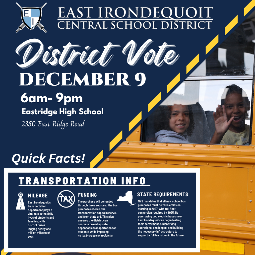 District Vote December 9 6am - 9pm Eastridge High School Quick Facts! Transportation Info Mileage East Irondequoit’s transportation department plays a vital role in the daily lives of students and families, with district buses logging nearly one million miles each year.  Funding The purchase will be funded through three sources:  the bus purchase reserve, the transportation capital reserve, and from state aid. This plan ensures the district can continue providing safe, dependable transportation for students while imposing  no tax increase on residents.  State Requirements NYS mandates that all new school bus purchases must be zero-emission starting in 2027, with full fleet conversion required by 2035. By purchasing two electric buses now, East Irondequoit can begin testing their performance, identifying operational challenges, and building the necessary infrastructure to support a full transition in the future. 