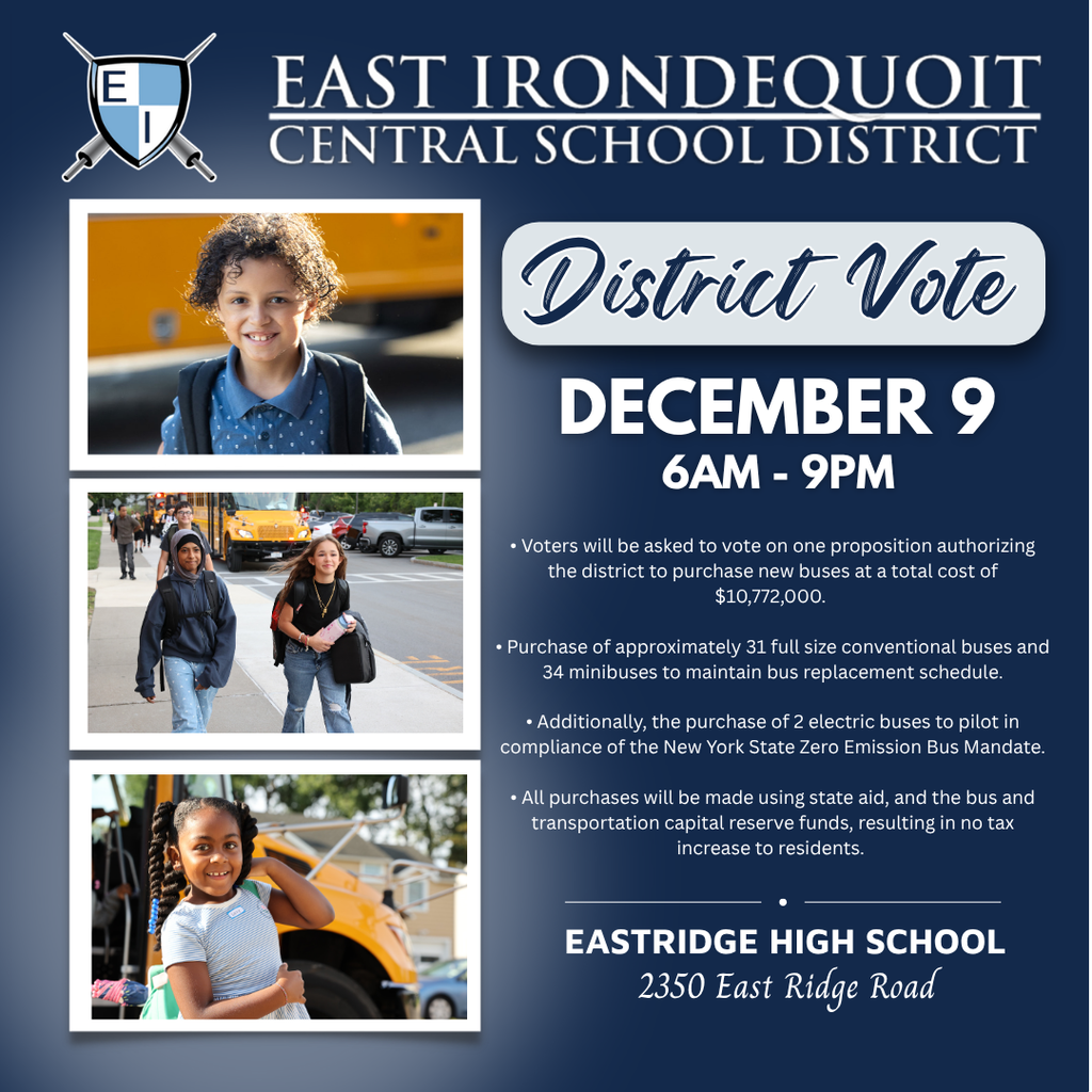East Irondequoit Central School District District Vote December 9 6AM-9PM • Voters will be asked to vote on one proposition authorizing the district to purchase new buses at a total cost of $10,772,000. • This includes the purchase of conventional buses to maintain bus replacement schedule. • Additionally, the purchase of 2 electric buses to pilot in compliance of the New York State Zero Emission Bus Mandate. • All purchases will be made using state aid, and the bus and transportation capital reserve funds, resulting in no tax increase to residents. Eastridge High School 2350 East Ridge Road
