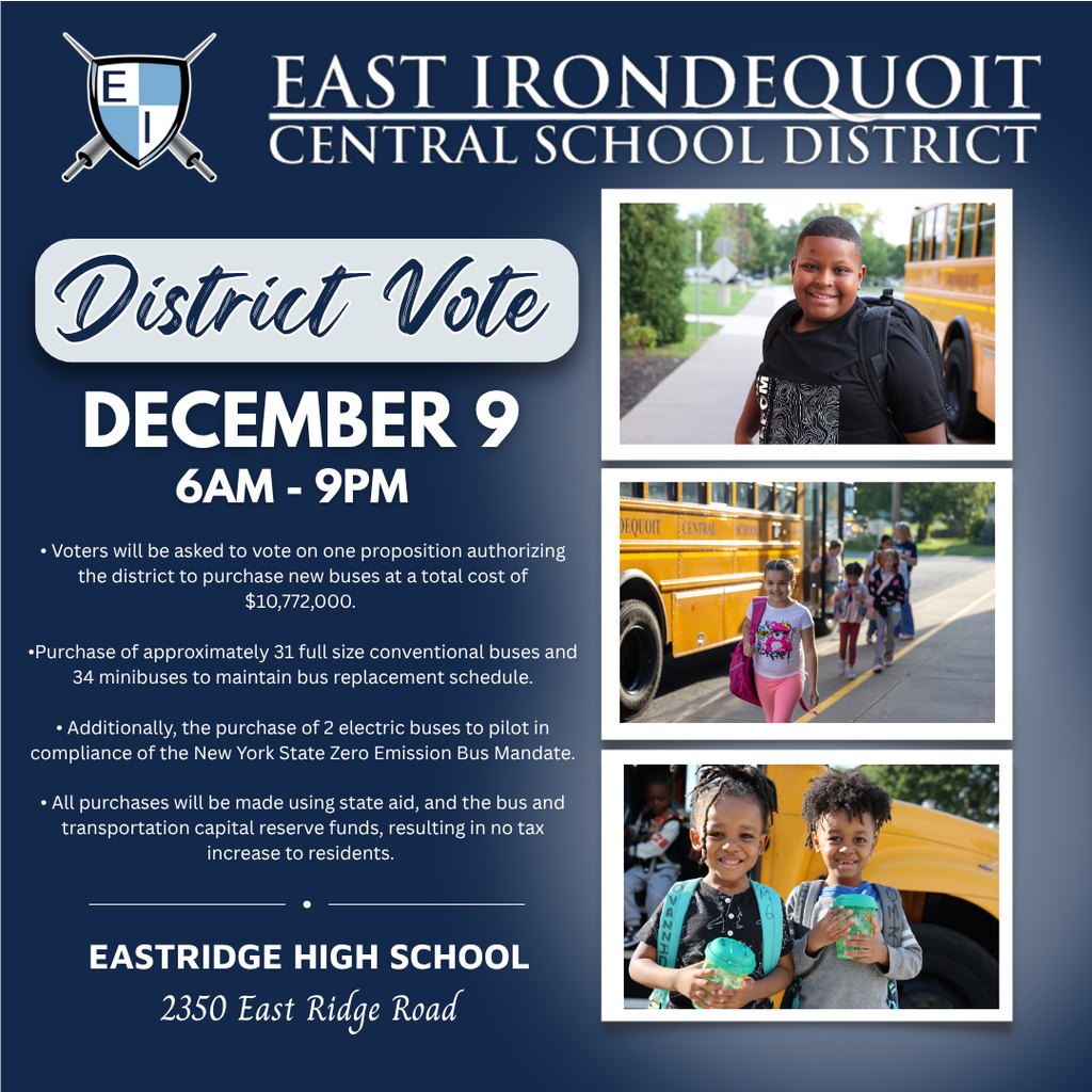 East Irondequoit Central School District District Vote December 9 6AM-9PM  • Voters will be asked to vote on one proposition authorizing the district to purchase new buses at a total cost of $10,772,000.   • This includes the purchase of conventional buses to maintain bus replacement schedule.   • Additionally, the purchase of 2 electric buses to pilot in compliance of the New York State Zero Emission Bus Mandate.  • All purchases will be made using state aid, and the bus and transportation capital reserve funds, resulting in no tax increase to residents.  Eastridge High School 2350 East Ridge Road