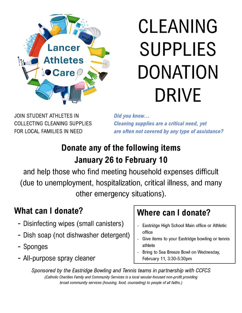 Lancer Athletes Care. JOIN STUDENT ATHLETES IN COLLECTING CLEANING SUPPLIES FOR LOCAL FAMILIES IN NEED. CLEANING SUPPLIES DONATION DRIVE. Did you know… Cleaning supplies are a critical need, yet are often not covered by any type of assistance? Donate any of the following items January 26 to February 10 and help those who find meeting household expenses difficult (due to unemployment, hospitalization, critical illness, and many other emergency situations). What can I donate? – Disinfecting wipes (small canisters) – Dish soap (not dishwasher detergent) – Sponges – All-purpose spray cleaner. Where can I donate? – Eastridge High School Main office or Athletic office – Give items to your Eastridge bowling or tennis athlete – Bring to Sea Breeze Bowl on Wednesday, February 11, 3:30-5:30pm. Sponsored by the Eastridge Bowling and Tennis teams in partnership with CCFCs (Catholic Charities Family and Community Services is a local secular-focused non-profit providing broad community services (housing, food, counseling) to people of all faiths.)