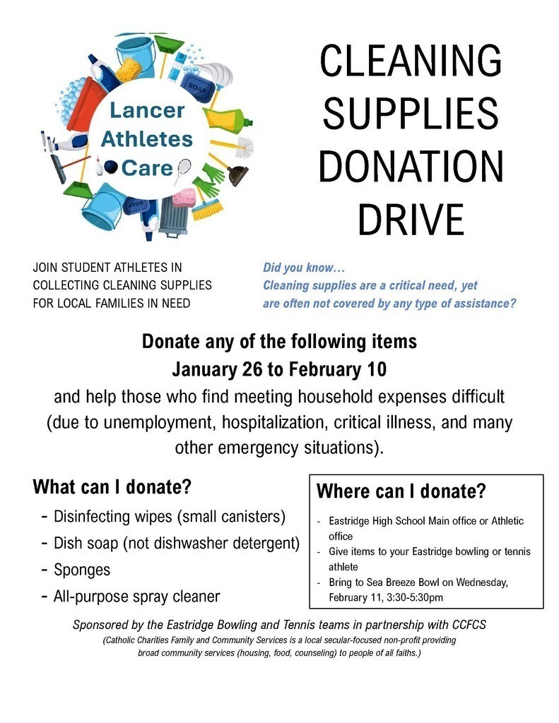 Lancer Athletes Care. JOIN STUDENT ATHLETES IN COLLECTING CLEANING SUPPLIES FOR LOCAL FAMILIES IN NEED. CLEANING SUPPLIES DONATION DRIVE. Did you know… Cleaning supplies are a critical need, yet are often not covered by any type of assistance? Donate any of the following items January 26 to February 10 and help those who find meeting household expenses difficult (due to unemployment, hospitalization, critical illness, and many other emergency situations). What can I donate? – Disinfecting wipes (small canisters) – Dish soap (not dishwasher detergent) – Sponges – All-purpose spray cleaner. Where can I donate? – Eastridge High School Main office or Athletic office – Give items to your Eastridge bowling or tennis athlete – Bring to Sea Breeze Bowl on Wednesday, February 11, 3:30-5:30pm. Sponsored by the Eastridge Bowling and Tennis teams in partnership with CCFCs (Catholic Charities Family and Community Services is a local secular-focused non-profit providing broad community services (housing, food, counseling) to people of all faiths.)