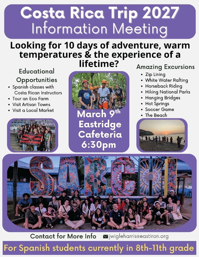 Costa Rica Trip 2027 Information Meeting Looking for 10 days of adventure, warm temperatures & the experience of a lifetime? Educational Opportunities  Spanish classes with Costa Rican Instructors Tour an Eco Farm Visit Artisan Towns Visit a Local Market  Amazing Excursions  Zip Lining White Water Rafting Horseback Riding Hiking National Parks Hanging Bridges Hot Springs Soccer Game The Beach  March 9th Eastridge Cafeteria 6:30pm Contact for More Info  jwigleharris@eastiron.org For Spanish students currently in 8th–11th grade