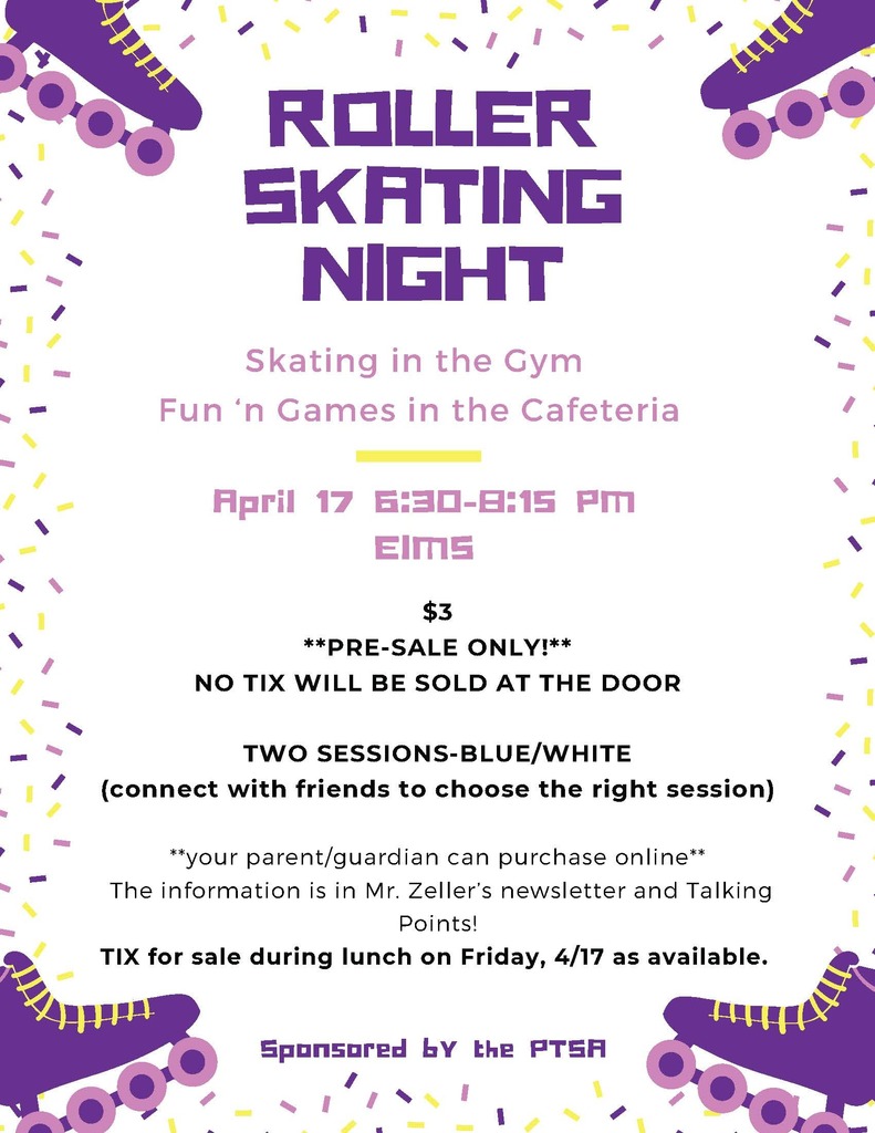 ROLLER SKATING NIGHT Skating in the Gym Fun ‘n Games in the Cafeteria April 17 6:30–8:15 PM EIMS $3 PRE-SALE ONLY! NO TIX WILL BE SOLD AT THE DOOR TWO SESSIONS–BLUE/WHITE (connect with friends to choose the right session) your parent/guardian can purchase online The information is in Mr. Zeller’s newsletter and Talking Points! TIX for sale during lunch on Friday, 4/17 as available. Sponsored by the PTSA.