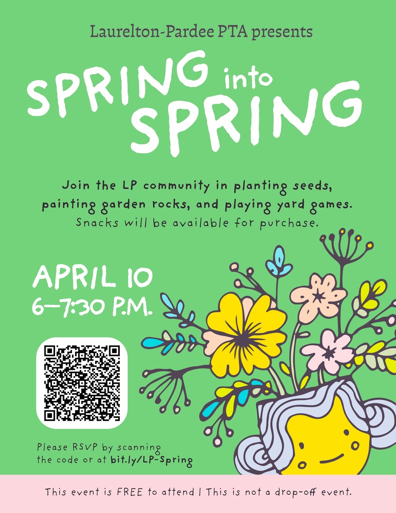 Laurelton‑Pardee PTA presents SPRING into SPRING Join the LP community in planting seeds, painting garden rocks, and playing yard games. Snacks will be available for purchase. APRIL 10 6–7:30 P.M. Please RSVP by scanning the code or at bit.ly/LP‑Spring This event is FREE to attend! This is not a drop‑off event.