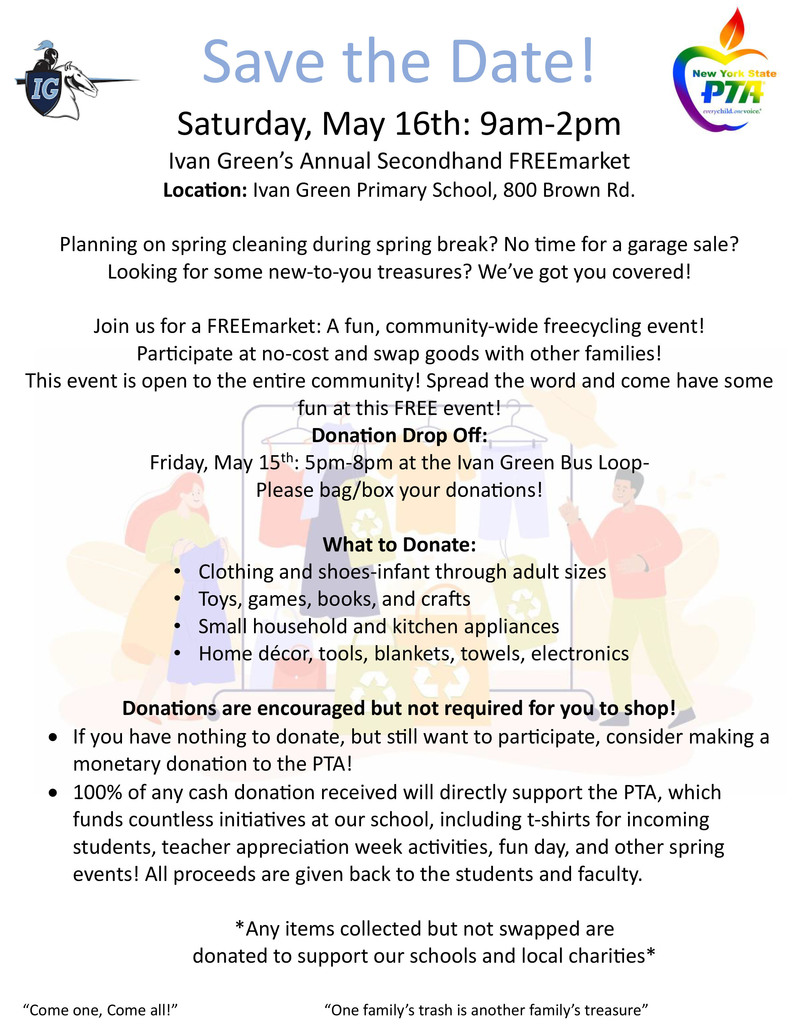 Save the Date! Saturday, May 16th: 9am–2pm Ivan Green’s Annual Secondhand FREEmarket Location: Ivan Green Primary School, 800 Brown Rd. Planning on spring cleaning during spring break? No time for a garage sale? Looking for some new-to-you treasures? We’ve got you covered! Join us for a FREEmarket: A fun, community-wide freecycling event! Participate at no-cost and swap goods with other families! This event is open to the entire community! Spread the word and come have some fun at this FREE event! Donation Drop Off: Friday, May 15th: 5pm–8pm at the Ivan Green Bus Loop Please bag/box your donations! What to Donate: • Clothing and shoes—infant through adult sizes • Toys, games, books, and crafts • Small household and kitchen appliances • Home décor, tools, blankets, towels, electronics Donations are encouraged but not required for you to shop! • If you have nothing to donate, but still want to participate, consider making a monetary donation to the PTA! • 100% of any cash donation received will directly support the PTA, which funds countless initiatives at our school, including t-shirts for incoming students, teacher appreciation week activities, fun day, and other spring events! All proceeds are given back to the students and faculty. Any items collected but not swapped are donated to support our schools and local charities “Come one, Come all!” “One family’s trash is another family’s treasure”