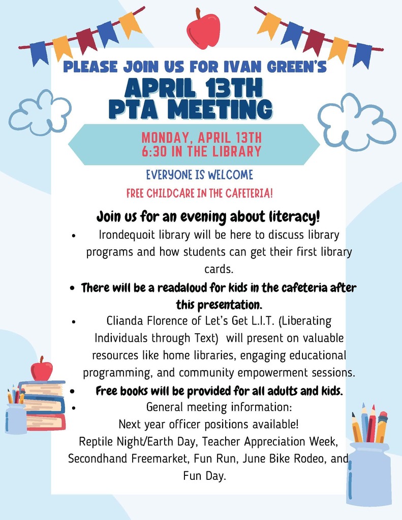 PLEASE JOIN US FOR IVAN GREEN’S APRIL 13TH PTA MEETING MONDAY, APRIL 13TH 6:30 IN THE LIBRARY EVERYONE IS WELCOME FREE CHILDCARE IN THE CAFETERIA! Join us for an evening about literacy! Irondequoit library will be here to discuss library programs and how students can get their first library cards. There will be a readaloud for kids in the cafeteria after this presentation. Cilanda Florence of Let’s Get L.I.T. (Liberating Individuals through Text) will present on valuable resources from local libraries, engaging educational programming, and community empowerment sessions. Free books will be provided for all adults and kids. General meeting information: Next year officer positions available! Reptile Night/Earth Day, Teacher Appreciation Week, Secondhand Freemarket, Fun Run, June Bike Rodeo, and Fun Day.