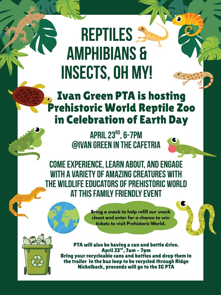 REPTILES AMPHIBIANS & INSECTS, OH MY! Ivan Green PTA is hosting Prehistoric World Reptile Zoo in Celebration of Earth Day APRIL 23RD, 6–7PM @IVAN GREEN IN THE CAFETERIA COME EXPERIENCE, LEARN ABOUT, AND ENGAGE WITH A VARIETY OF AMAZING CREATURES WITH THE WILDLIFE EDUCATORS OF PREHISTORIC WORLD AT THIS FAMILY FRIENDLY EVENT Bring a snack to help refill our snack closet and enter for a chance to win tickets to visit Prehistoric World. PTA will also be having a can and bottle drive. April 23rd, 7am – 7pm Bring your recyclable cans and bottles and drop them in the trailer in the bus loop to be recycled through Ridge Nickelback, proceeds will go to the IG PTA.