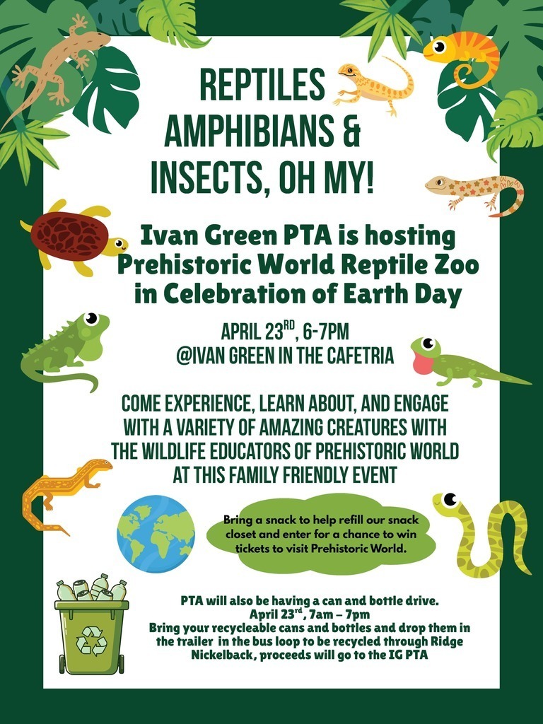REPTILES AMPHIBIANS & INSECTS, OH MY!  Ivan Green PTA is hosting Prehistoric World Reptile Zoo in Celebration of Earth Day  APRIL 23RD, 6–7PM @IVAN GREEN IN THE CAFETERIA  COME EXPERIENCE, LEARN ABOUT, AND ENGAGE WITH A VARIETY OF AMAZING CREATURES WITH THE WILDLIFE EDUCATORS OF PREHISTORIC WORLD AT THIS FAMILY FRIENDLY EVENT  Bring a snack to help refill our snack closet and enter for a chance to win tickets to visit Prehistoric World.  PTA will also be having a can and bottle drive. April 23rd, 7am – 7pm Bring your recyclable cans and bottles and drop them in the trailer in the bus loop to be recycled through Ridge Nickelback, proceeds will go to the IG PTA.