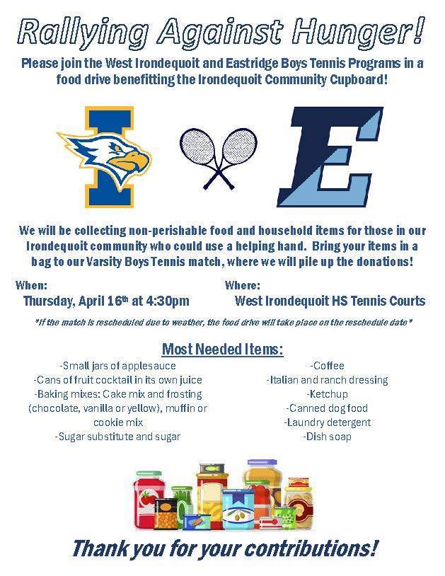 Rallying Against Hunger! Please join the West Irondequoit and Eastridge Boys Tennis Programs in a food drive benefitting the Irondequoit Community Cupboard! We will be collecting non-perishable food and household items for those in our Irondequoit community who could use a helping hand. Bring your items in a bag to our Varsity Boys Tennis match, where we will pile up the donations! When: Thursday, April 16th at 4:30pm Where: West Irondequoit HS Tennis Courts If the match is rescheduled due to weather, the food drive will take place on the reschedule date. Most Needed Items: Small jars of applesauce Cans of fruit cocktail in its own juice Baking mixes: cake mix and frosting (chocolate, vanilla or yellow), muffin or cookie mix Sugar substitute and sugar Coffee Italian and ranch dressing Ketchup Canned dog food Laundry detergent Dish soap Thank you for your contributions!
