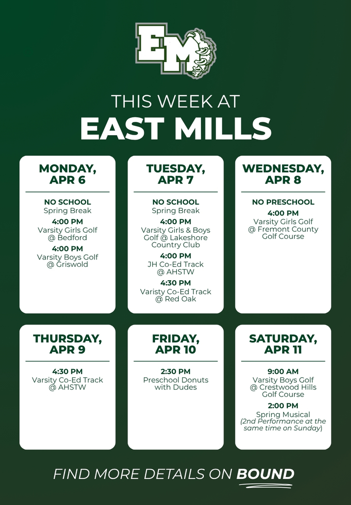 Weekly schedule for East Mills from April 6 to April 11. Monday, April 6 - No school, 4 PM Varsity Girls Golf at Bedford, 4 PM Varsity Boys Golf at Griswold. April 7 - No School, 4 PM Varsity Golf at Lakeshore Country Club, 4 PM Junior High Track at AHSTW, 4:30 PM Varsity Track at Red Oak. April 8 - No Preschool, 4 PM Varsity Girls Golf at Fremont County Golf Course. April 9 - 4:30 PM Varsity Track at AHSTW. April 10 - 2:30 PM Preschool Donuts with Dudes. April 11 - 9:00 AM Varsity Boys Golf at Crestwood Hills Golf Course, 2:00 PM Spring Musical.