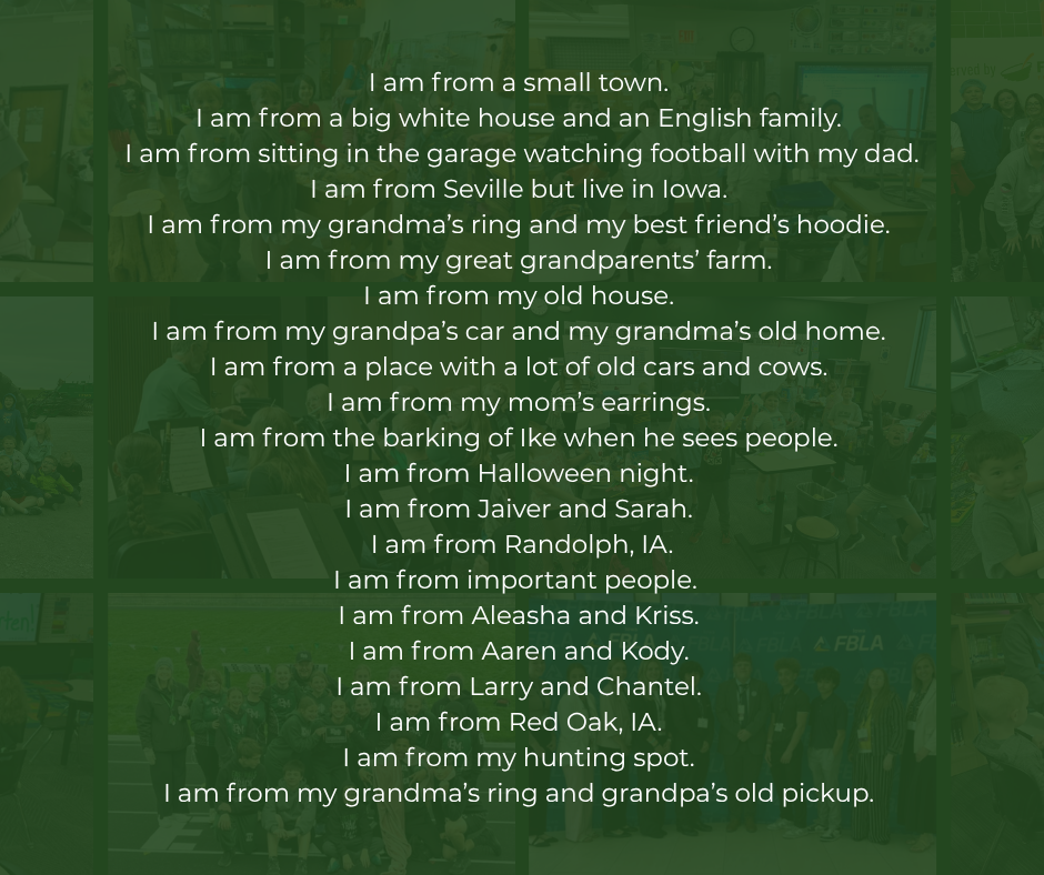 8th Grade Poem: I am from a small town. I am from a big white house and an English family. I am from sitting in the garage watching football with my dad. I am from Seville but live in Iowa. I am from my grandma’s ring and my best friend’s hoodie. I am from my great grandparents’ farm. I am from my old house. I am from my grandpa’s car and my grandma’s old home. I am from a place with a lot of old cars and cows. I am from my mom’s earrings. I am from the barking of Ike when he sees people. I am from Halloween night. I am from Jaiver and Sarah. I am from Randolph, IA. I am from important people. I am from Aleasha and Kriss. I am from Aaren and Kody. I am from Larry and Chantel. I am from Red Oak, IA. I am from my hunting spot. I am from my grandma’s ring and grandpa’s old pickup.