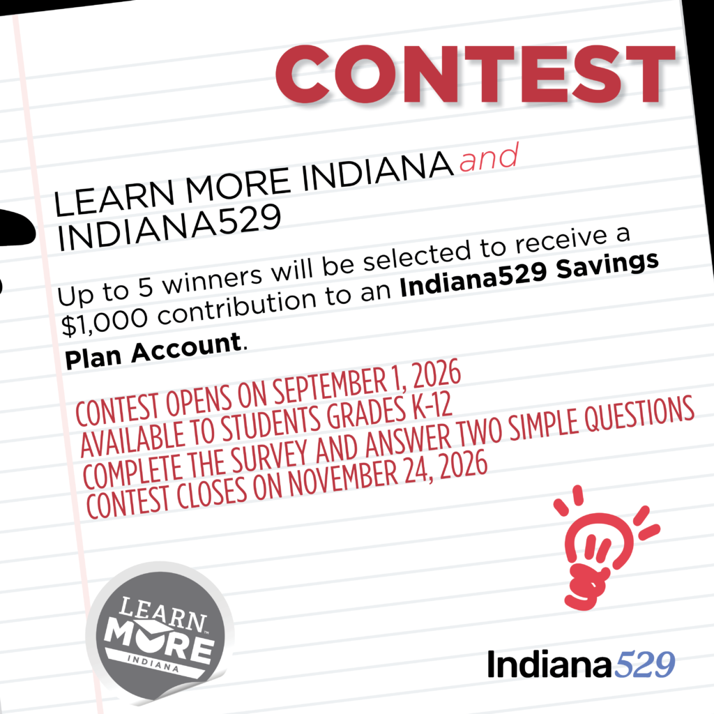 Learn More Indiana Indiana529 Contest. Up to 5 winners will be selected to receive a $1,000 contribution to an Indiana529 Savings Plan Account. Contest opens Sept. 1, 2026 and is available to students grades K-12. Complete the survey and answer two questions. Contest closes November 24, 2026.