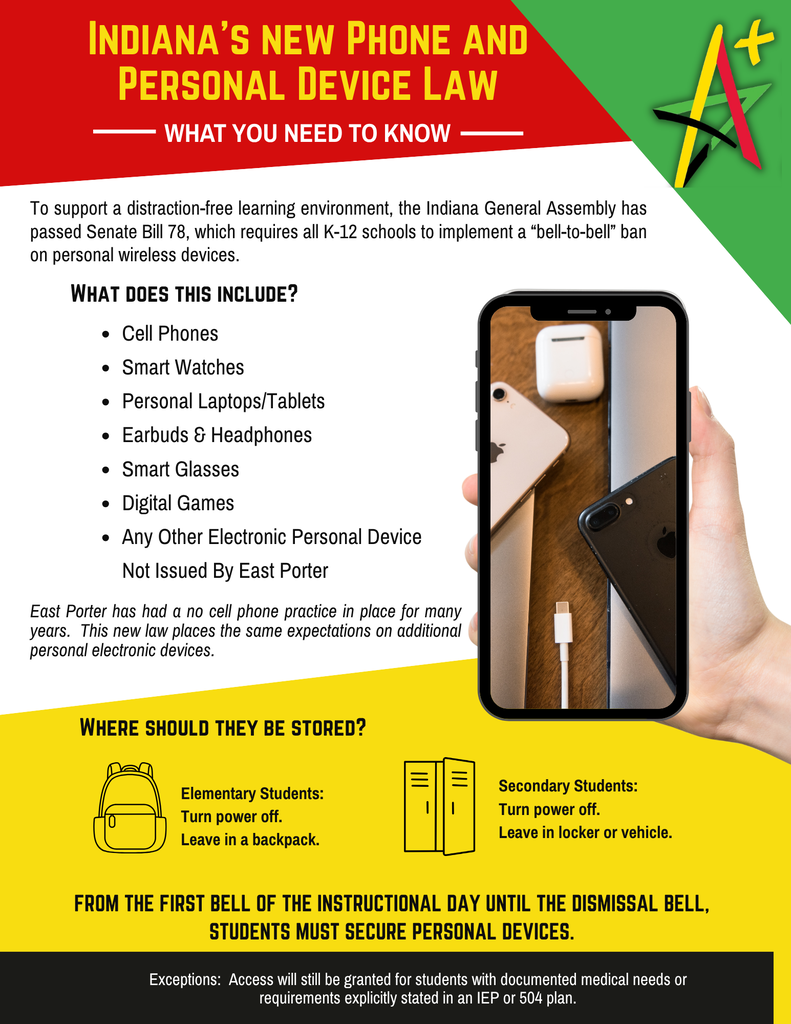 Indiana New Phone Law. In accordance with Indiana Senate Bill 185, East Porter enforces a strict "bell-to-bell" ban on personal electronic devices to maintain a distraction-free learning environment: Prohibited Devices: Cell phones, smartwatches, earbuds/headphones, personal laptops/tablets, smart glasses, and digital gaming devices. Storage Requirements:Elementary: Powered OFF and stored inside a backpack. Secondary: Powered OFF and secured in a locker or vehicle. Exceptions: Allowed only for documented medical needs or as explicitly outlined in an IEP or 504 plan.
