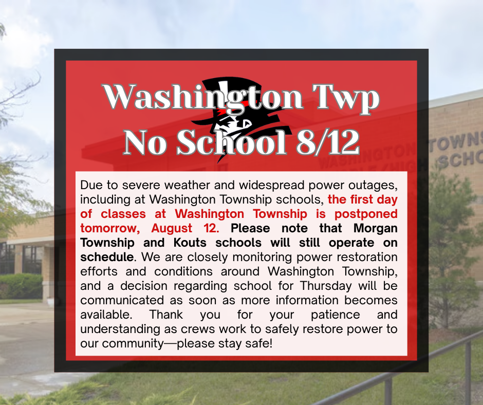 Due to severe weather and widespread power outages, including at Washington Township schools, the first day of classes at Washington Township is postponed tomorrow, August 12. Please note that Morgan Township and Kouts schools will still operate on schedule. We are closely monitoring power restoration efforts and conditions around Washington Township, and a decision regarding school for Thursday will be communicated as soon as more information becomes available. Thank you for your patience and understanding as crews work to safely restore power to our community—please stay safe!