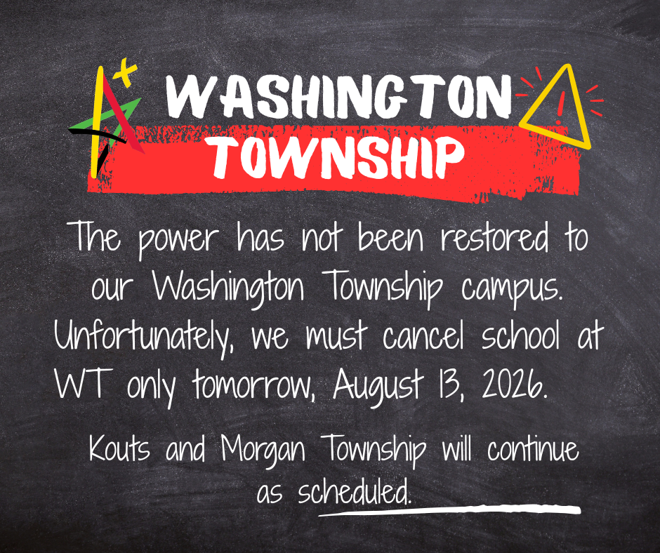 The power has not been restored to our Washington Township campus. Unfortunately, we must cancel school at WT only tomorrow, August 13, 2026. Kouts and Morgan Township schools will continue as scheduled.