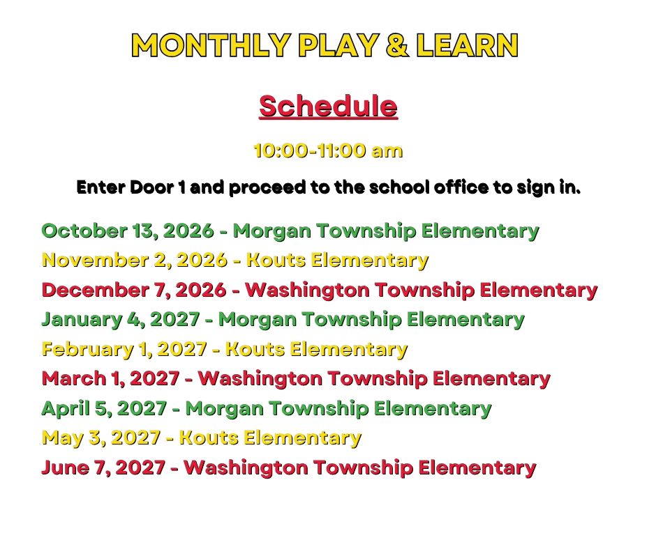 Schedule for the monghly play & learn sessions. October 13, 2026 - Morgan Township Elementary November 2, 2026 - Kouts Elementary December 7, 2026 - Washington Township Elementary January 4, 2027 - Morgan Township Elementary February 1, 2027 - Kouts Elementary March 1, 2027 - Washington Township Elementary April 5, 2027 - Morgan Township Elementary May 3, 2027 - Kouts Elementary June 7, 2027 - Washington Township Elementary