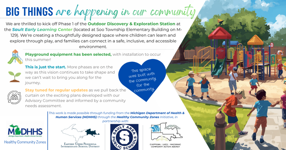 Big Things are happening in our community. We are thrilled to kick off Phase 1 of the Outdoor Discovery and Exploration Station at the Sault Early Learning Center (located at Soo Township Elementary Building on M-129) We are creating a thoughtfully designed space where children can learn and explore through play, and families can connect in a safe, inclusive, and accessible environment. Playground equipment has been selected, with installation to occur this summer! This is just the start. More phases are on the way as this vision continues to take shape and we can't wait to bring you along for the journey. Stay tuned for regular updates as we pull back the curtain on the exciting plans developed with our Advisory Committee and informed by a community needs assessment. This work is made possible through funding from the Michigan Department of Health and Human Services through the Healthy Community Zones initiative in partnership with the Eastern Upper Peninsula Intermediate School District, Sault Area Public Schools, Chippewa Luce Mackinac Community Action Agency.  There is an animated photo of children playing on a playground with slides and climbing equipment