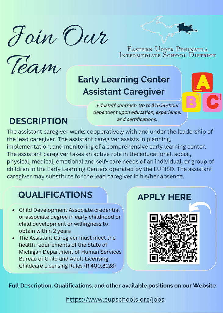 Join Our Team — Eastern Upper Peninsula Intermediate School District is hiring an Early Learning Center Assistant Caregiver.  Pay: Up to $16.56/hour (Edustaff contract, dependent on education, experience, and certifications).  Description: The assistant caregiver works under the lead caregiver and helps plan, implement, and monitor a comprehensive early learning center. Responsibilities include supporting educational, social, physical, medical, emotional, and self-care needs of children. May also substitute for the lead caregiver when needed.  Qualifications:  Child Development Associate credential or associate degree in early childhood/child development, or willingness to obtain within 2 years.  Must meet health requirements of the Michigan Department of Human Services per Childcare Licensing Rules (R 400.8128).  Apply Here: [QR code shown]  Full description and application available at https://www.eupschools.org/jobs