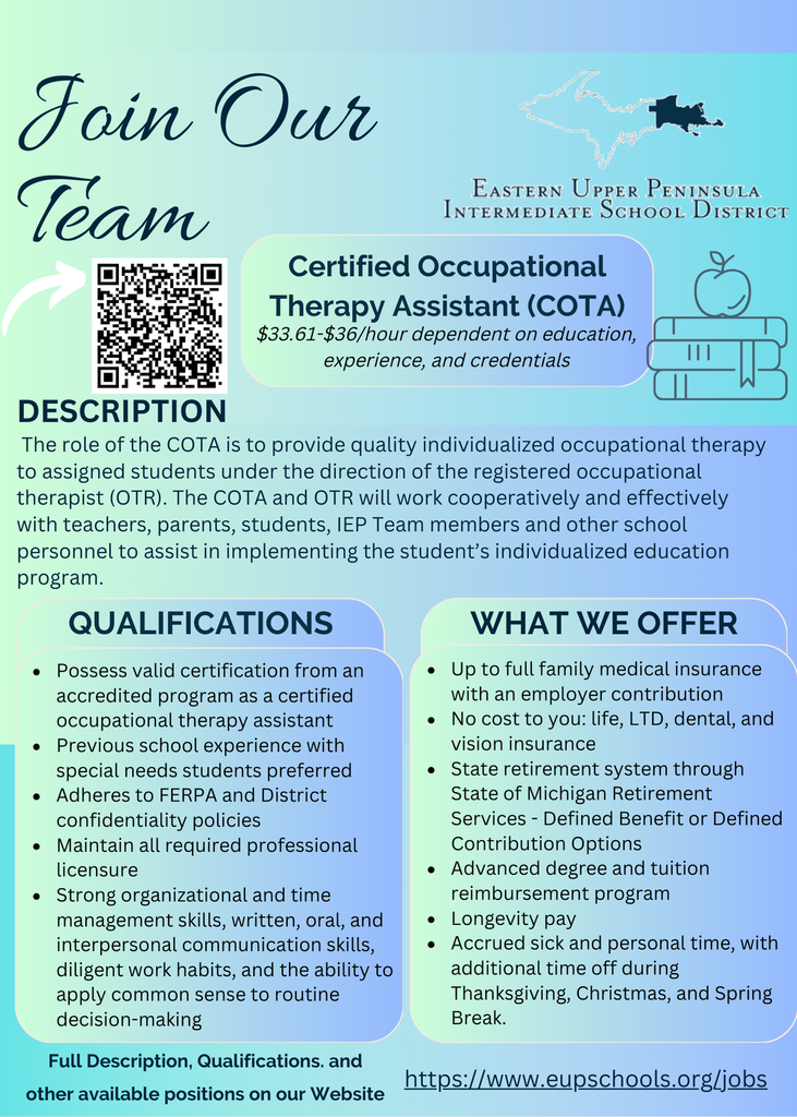 Flyer titled “Join Our Team” from the Eastern Upper Peninsula Intermediate School District. It advertises an open position for a Certified Occupational Therapy Assistant (COTA) with pay listed as $33.61–$36 per hour based on education, experience, and credentials. A QR code appears on the left. The description section explains that the COTA provides individualized occupational therapy to assigned students under the supervision of a registered occupational therapist, collaborating with teachers, students, families, IEP team members, and other personnel. Qualifications listed include: • Valid certification from an accredited COTA program • Preferred experience with special needs students • Adherence to FERPA and district confidentiality policies • Maintaining professional licensure • Strong organizational, communication, and time-management skills The “What We Offer” section lists: • Full family medical insurance with employer contribution • Free life, LTD, dental, and vision insurance • Michigan retirement system options • Advanced degree and tuition reimbursement • Longevity pay • Accrued sick and personal time plus holiday breaks The bottom of the flyer directs candidates to view full descriptions and apply at eupschools.org/jobs.