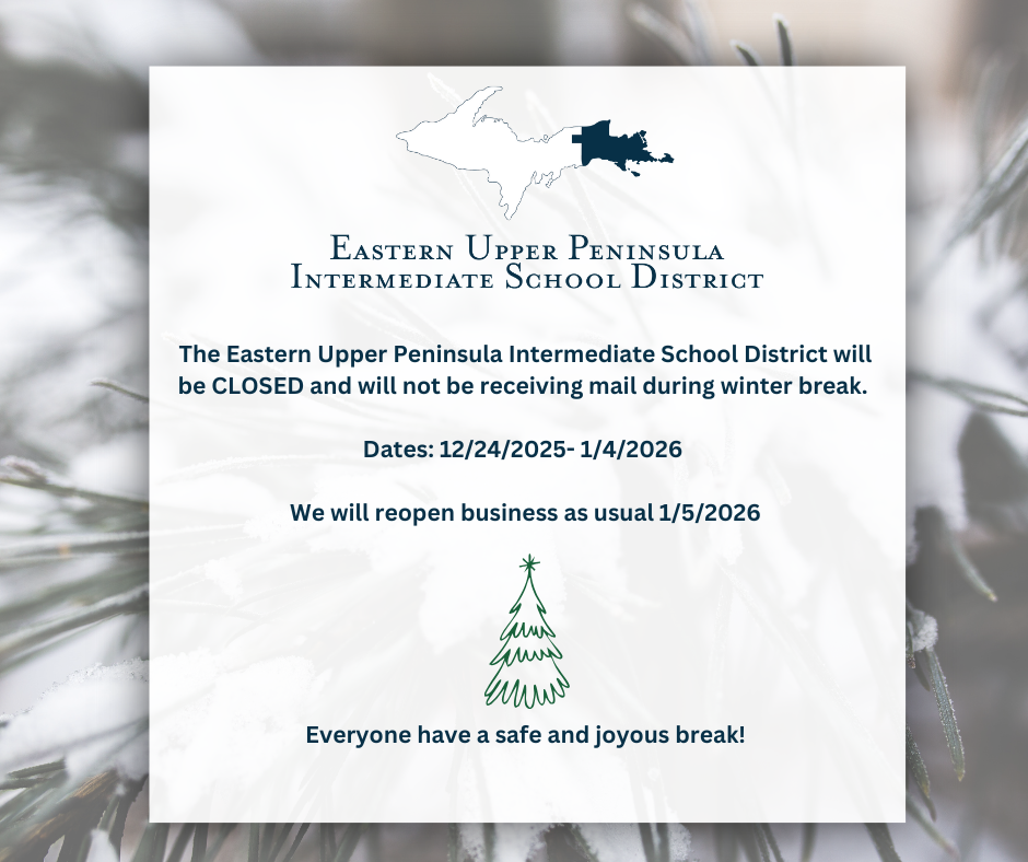   The Eastern Upper Peninsula Intermediate School District will be CLOSED and will not be receiving mail during winter break.   Dates: 12/24/2025- 1/4/2026   We will reopen business as usual 1/5/2026       Everyone have a safe and joyous break!