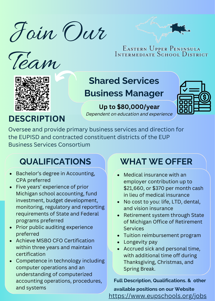  Flyer titled "Join Our Team" from the Eastern Upper Peninsula Intermediate School District (EUPISD). It advertises an open position for Shared Services Business Manager, offering up to $80,000/year, dependent on education and experience. The flyer includes a QR code for quick access.  Description: The Business Manager will oversee and provide primary business services and direction for EUPISD and contracted constituent districts within the EUP Business Services Consortium.  Qualifications listed:  Bachelor’s degree in Accounting (CPA preferred)  Five years’ experience in Michigan school accounting, budget development, and regulatory reporting  Public auditing experience preferred  Must achieve MSBO CFO Certification within three years  Proficiency in technology and computerized accounting systems  What We Offer:  Medical insurance with employer contribution up to $21,007 or $370/month cash in lieu  No-cost life, dental, vision, and long-term disability insurance  State of Michigan retirement system  Tuition reimbursement program  Longevity pay  Accrued sick and personal time, with holidays off including Thanksgiving, Christmas, and Spring Break  At the bottom, it includes a link: https://www.eupschools.org/jobs for full job description and application details.