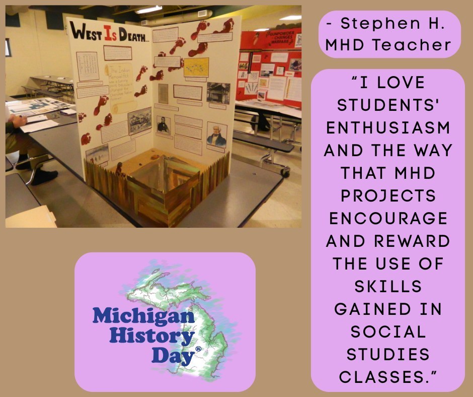 A trifold History Day exhibit titled “West Is Death” displayed on a cafeteria table. The board includes printed text, black‑and‑white images, and a border of red footprints across the top. In front of the board is a small three‑dimensional model resembling a wooden stockade. To the right is a purple text box with the quote: “I love students’ enthusiasm and the way that MHD projects encourage and reward the use of skills gained in social studies classes.” At the bottom left is the Michigan History Day logo with a green outline of Michigan over a purple background.