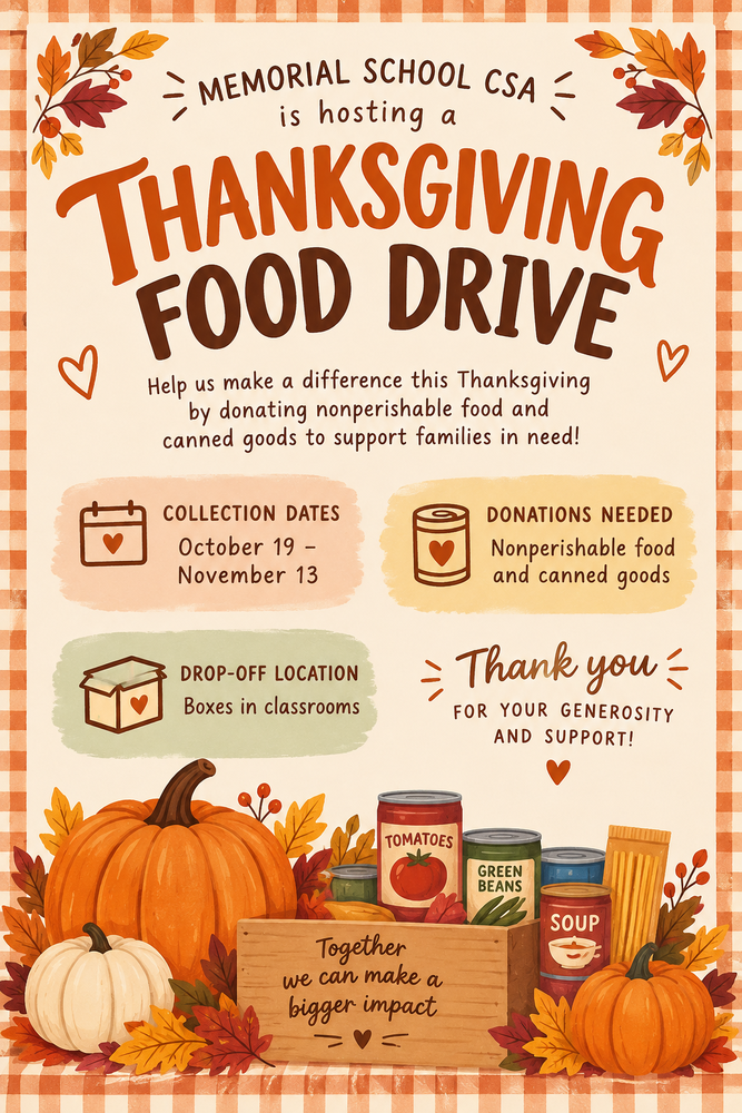 Memorial School CSA is hosting a Thanksgiving Food Drive Help us make a difference this Thanksgiving by donating nonperishable food and canned goods to support families in need! Collection Dates: October 19 - November 13 Donations Needed: Nonperishable food and canned goods Drop-Off Location: Boxes in classrooms Thank you for your generosity and support! Together we can make a bigger impact.