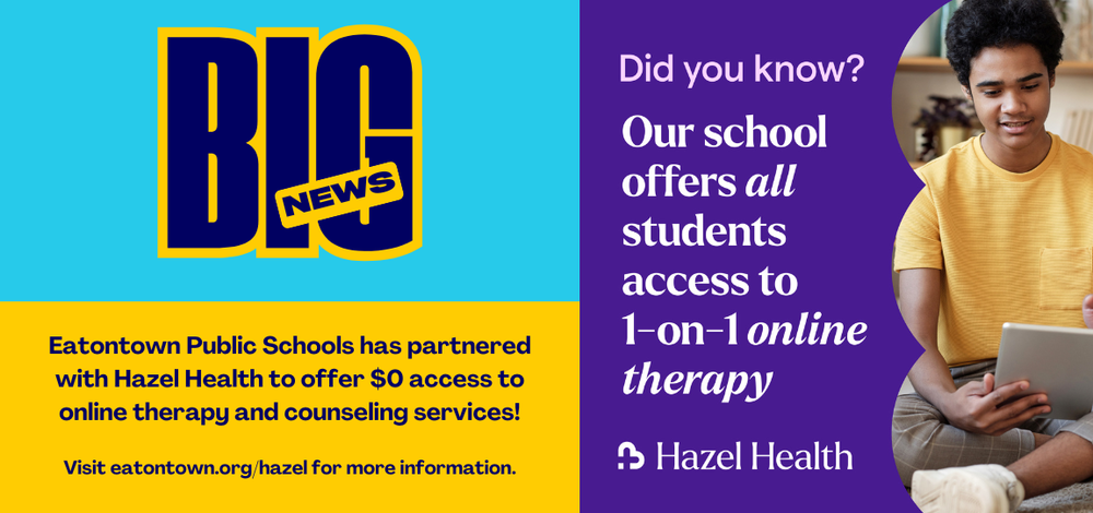 Big News: Eatontown Public Schools has partnered with Hazel Health to offer $0 access to online therapy and counseling services! Visit eatontown.org/hazel for more information. Did you know? Our school offers all students access to 1-on-1 online therapy through Hazel Health.