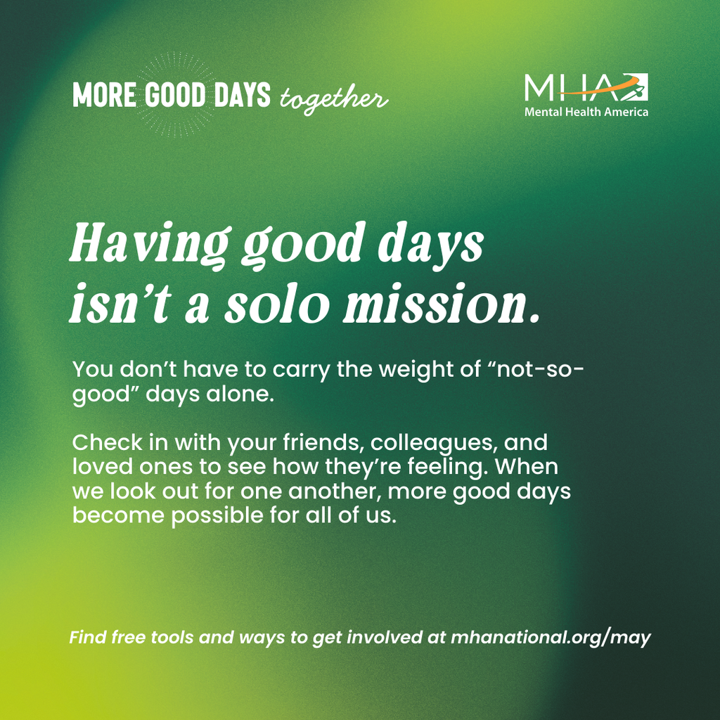 Having good days isn't a solo mission. You don't have to carry the weight of "not-so-good" days alone. Check in with your friends, colleagues, and loved ones to see how they're feeling. when we look out for one another, more good days become possible for all of us. Find free tools and ways to get involved at mhanationall.org/may