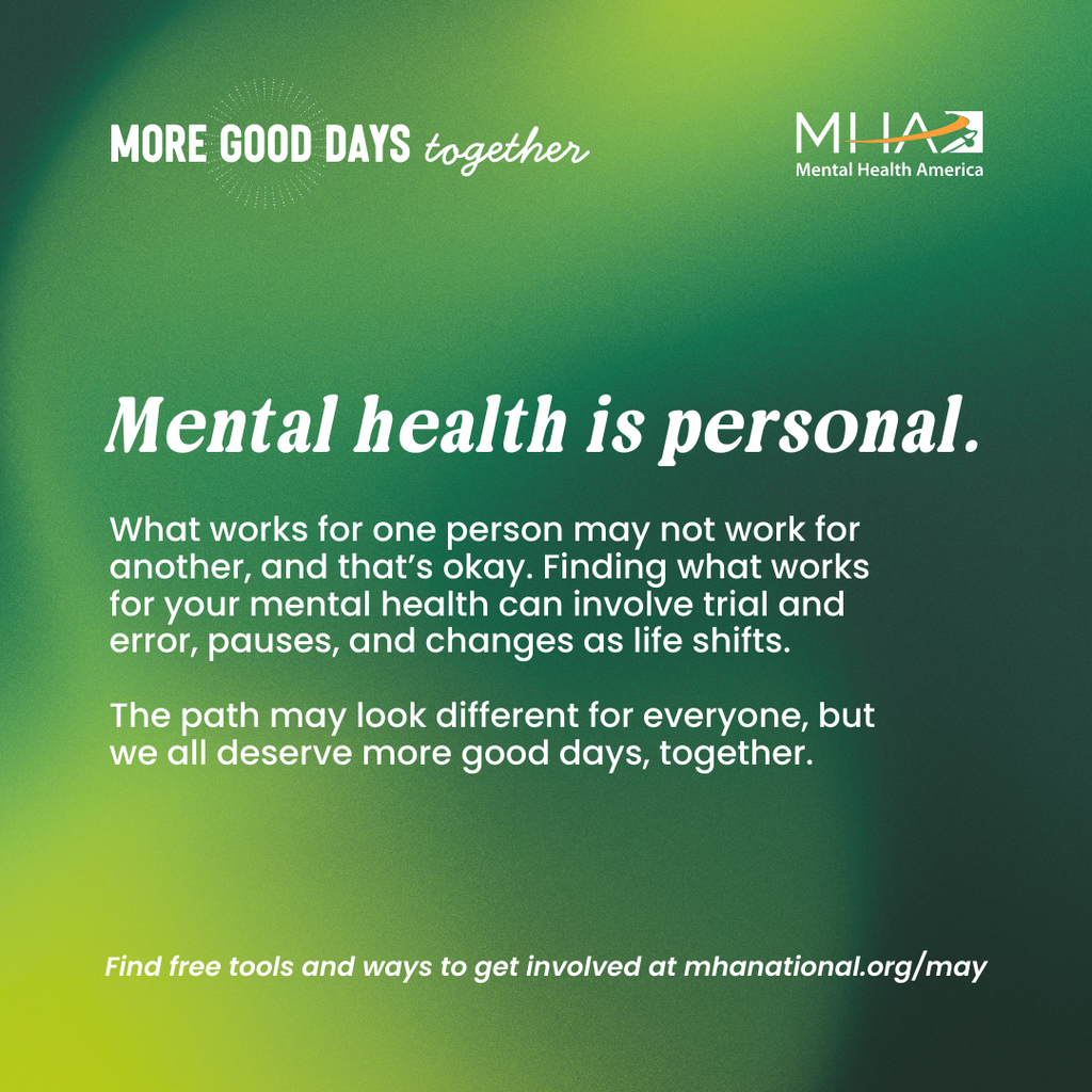 Mental Health is personal. What works for one person may not work for another, and that's okay. Finding what works for your mental health can involve trial and error, pauses, and changes as life shifts. The path may look different for everyone, but we all deserve more good days, together. Find free tools and ways to get involved at mhanational.org/may