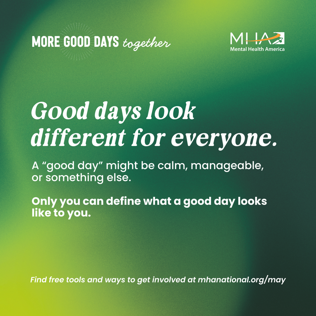 Good days look different for everyone. A "good day" might be calm, manageable, or something else. Only you can define what a good day looks like to you. Find free tools and ways to get involved at mhanational.org/may