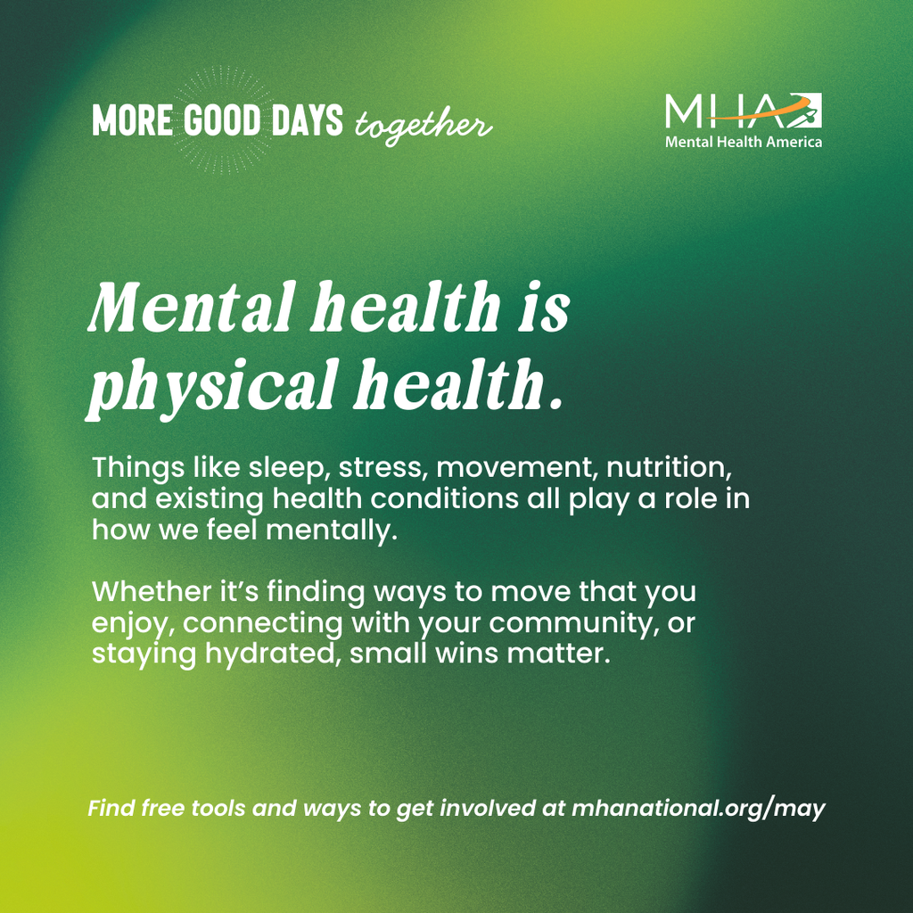 Mental health is physical health. Things like sleep, stress, movement, nutrition, and existing health conditions all play a role in how we feel mentally. Whether it's finding ways to move that you enjoy, connecting with your community, or staying hydrated, small wins matter. Find free tools and ways to get involved at mhanational.org/may