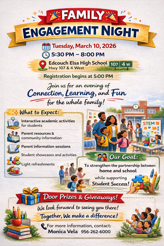 🎉 Family Engagement Night – Mark Your Calendars! 🎉  Join us on Tuesday, March 10, 2026 at Edcouch-Elsa High School for an evening filled with connection, learning, and fun for the whole family!  🕔 Registration begins at 5:00 PM 🕠 Event time: 5:30 PM – 8:00 PM 📍 Edcouch-Elsa High School (Hwy 107 & 4 West)  ✨ What to Expect: 📚 Interactive academic activities for students 👨‍👩‍👧 Parent resources & community information 📝 Informational sessions 🎭 Student showcases 🍪 Light refreshments 🎁 Door prizes & giveaways  Our goal is to strengthen the partnership between home and school while supporting student success.  We look forward to seeing all of our families there — together, we make a difference! 💛💙  For more information, contact Monica Vela at 956-262-6000.