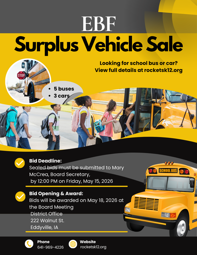Flyer EBF Surplus Vehicle Sale  EBF Community School District is accepting sealed bids on surplus vehicles. Visit rocketsk12.org and click the yellow SURPLUS SALE button for full details and vehicle information.  Bid Deadline: Friday, May 15, 2026 at 12:00 PM Submit Bids To: Mary McCrea, Board Secretary Bid Awarded: May 18, 2026 Board Meeting at 6:00 PM Location: District Office, 222 Walnut St, Eddyville, IA  The Board reserves the right to reject any and all bids or dispose of vehicles as deemed necessary.  Note: All buses have been flagged out of service for rust by the Department of Education unless otherwise noted.  Available Vehicles Include: • 6 school buses (various years, conditions, and capacities) • 3 Chevrolet Impalas (all run and drive; varying mileage and condition)