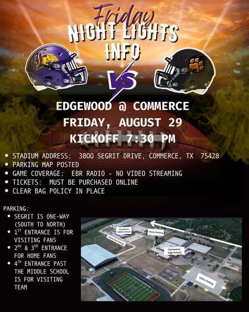 🏈 FRIDAY NIGHT LIGHTS 🏈 Your one-stop spot for Bulldog Football information! 📍 Edgewood @ Commerce 📅 Friday, August 29 ⏰ Kickoff at 7:30 PM 📌 Stadium Address: 3800 Segrit Drive, Commerce, TX 75428 🎟 Tickets: Must be purchased online ONLY 👉 https://chs.commerceisd.org/activities/athletics/tickets 👜 Clear Bag Policy: https://resources.finalsite.net/.../CommerceISDClearBagPo... 📻 Game Coverage: EBR Radio (no video streaming) Download the Mixlr app and listen live by searching on Edgewood Bulldog Radio 🚗 Parking Info: Segrit Drive is one-way (south → north) 1st Entrance: Visiting fans 2nd & 3rd Entrances: Home fans 4th Entrance (past Middle School): Visiting team 📍 Parking map has been posted for reference. 💜 Let’s pack the stands and cheer on our Bulldogs! 💜 PLEASE HELP US SPREAD THE WORD!! #FridayNightLights #EdgewoodProud #StandTogether #EdgewoodByChoice